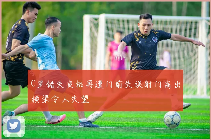 C罗错失良机再遭门前失误射门高出横梁令人失望