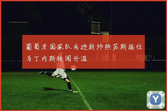 葡萄牙国家队或迎新帅热苏斯接任马丁内斯传闻升温