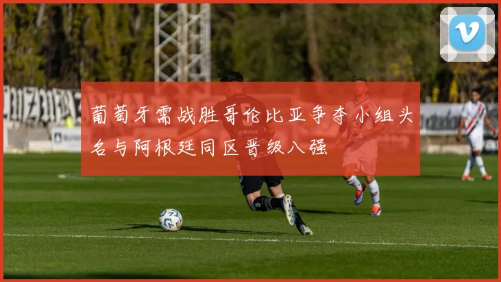 葡萄牙需战胜哥伦比亚争夺小组头名与阿根廷同区晋级八强
