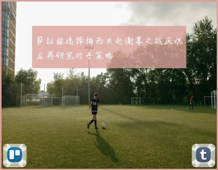 萨拉赫选择梅西共赴谢幕之战庆祝后再研究对手策略