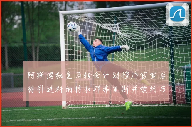 阿斯揭秘皇马转会计划穆帅官宣后将引进科纳特和邓弗里斯并续约吕迪格